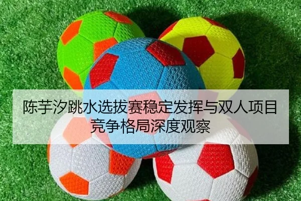 陈芋汐跳水选拔赛稳定发挥与双人项目竞争格局深度观察